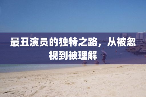 最丑演员的独特之路，从被忽视到被理解