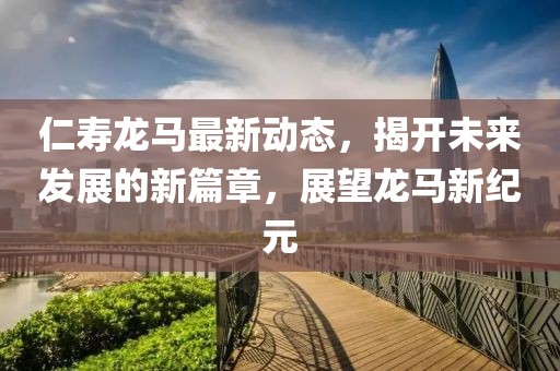 仁寿龙马最新动态，揭开未来发展的新篇章，展望龙马新纪元