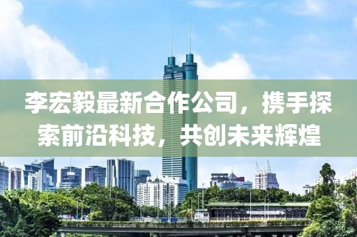 李宏毅最新合作公司，携手探索前沿科技，共创未来辉煌