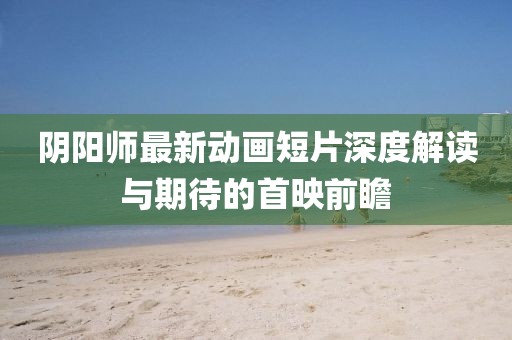 阴阳师最新动画短片深度解读与期待的首映前瞻