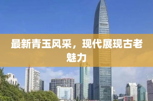 最新青玉风采，现代展现古老魅力