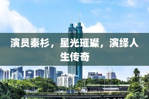 演员秦杉，星光璀璨，演绎人生传奇