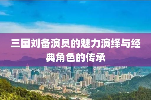 三国刘备演员的魅力演绎与经典角色的传承