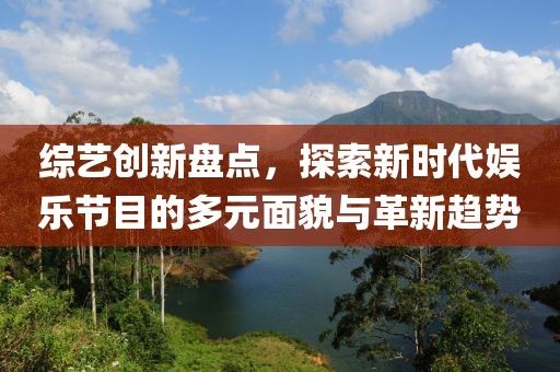 综艺创新盘点，探索新时代娱乐节目的多元面貌与革新趋势