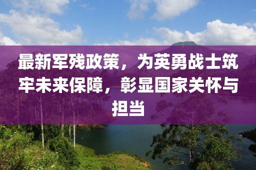 最新军残政策，为英勇战士筑牢未来保障，彰显国家关怀与担当