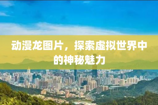 动漫龙图片，探索虚拟世界中的神秘魅力