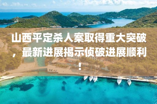山西平定杀人案取得重大突破，最新进展揭示侦破进展顺利！