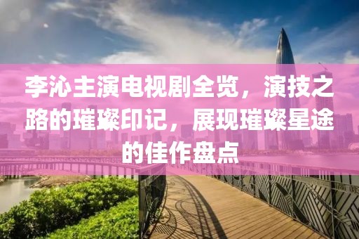 李沁主演电视剧全览，演技之路的璀璨印记，展现璀璨星途的佳作盘点