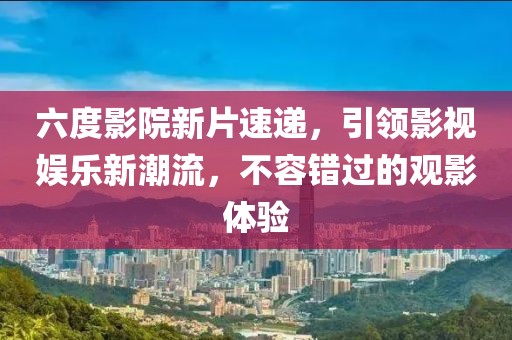 六度影院新片速递，引领影视娱乐新潮流，不容错过的观影体验