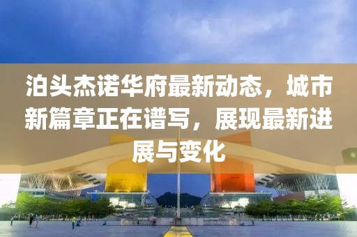 泊头杰诺华府最新动态，城市新篇章正在谱写，展现最新进展与变化