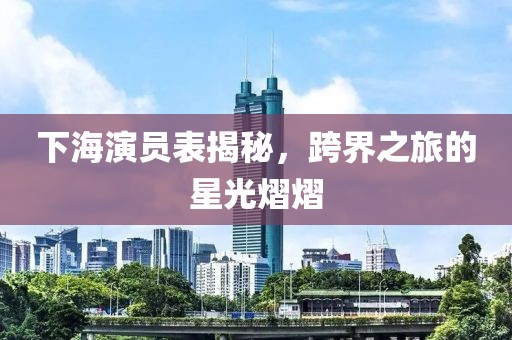 下海演员表揭秘，跨界之旅的星光熠熠