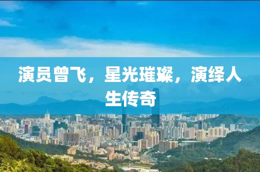 演员曾飞，星光璀璨，演绎人生传奇
