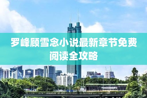 罗峰顾雪念小说最新章节免费阅读全攻略