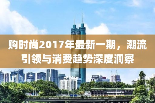 购时尚2017年最新一期，潮流引领与消费趋势深度洞察