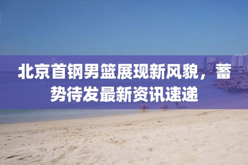 北京首钢男篮展现新风貌，蓄势待发最新资讯速递