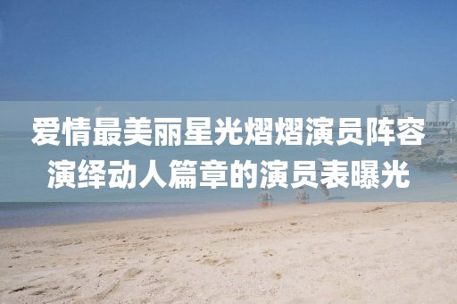 爱情最美丽星光熠熠演员阵容演绎动人篇章的演员表曝光