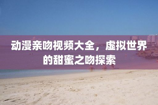 动漫亲吻视频大全，虚拟世界的甜蜜之吻探索