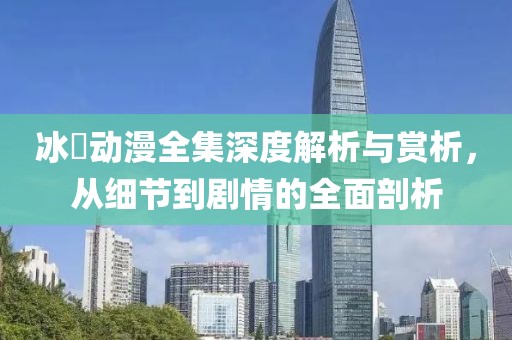 冰菓动漫全集深度解析与赏析，从细节到剧情的全面剖析