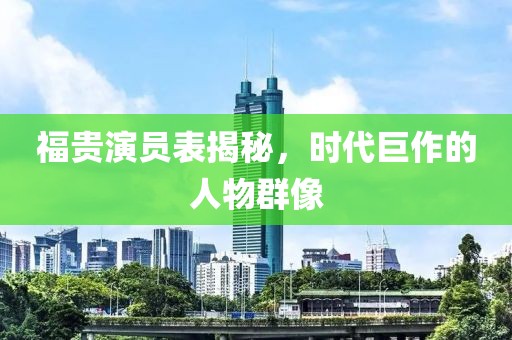 福贵演员表揭秘，时代巨作的人物群像