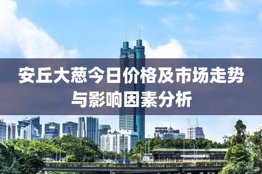 安丘大葱今日价格及市场走势与影响因素分析