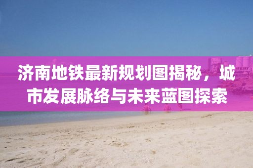 济南地铁最新规划图揭秘，城市发展脉络与未来蓝图探索