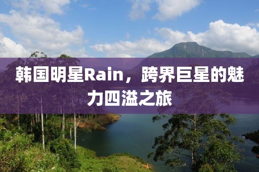韩国明星Rain，跨界巨星的魅力四溢之旅