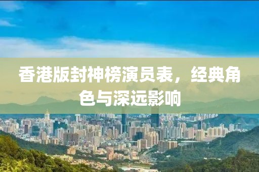 香港版封神榜演员表，经典角色与深远影响