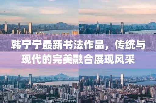 韩宁宁最新书法作品，传统与现代的完美融合展现风采