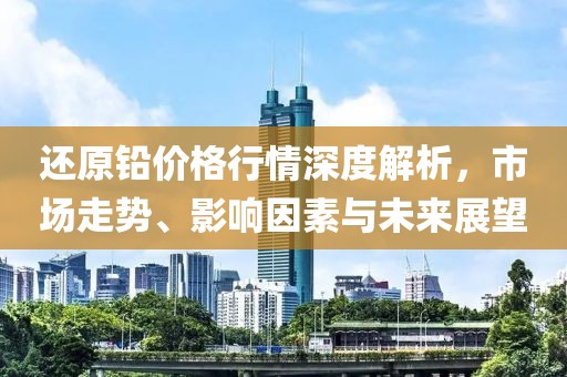 还原铅价格行情深度解析，市场走势、影响因素与未来展望