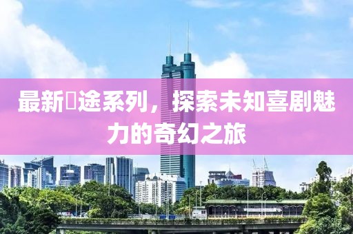 最新囧途系列，探索未知喜剧魅力的奇幻之旅