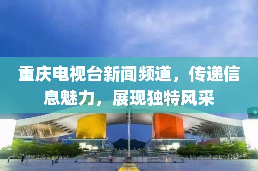 重庆电视台新闻频道，传递信息魅力，展现独特风采