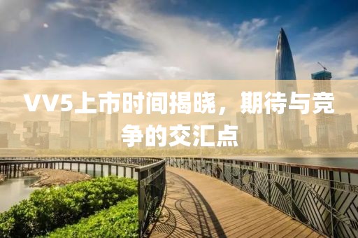 VV5上市时间揭晓，期待与竞争的交汇点