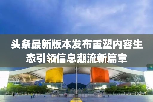 头条最新版本发布重塑内容生态引领信息潮流新篇章