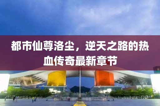 都市仙尊洛尘，逆天之路的热血传奇最新章节