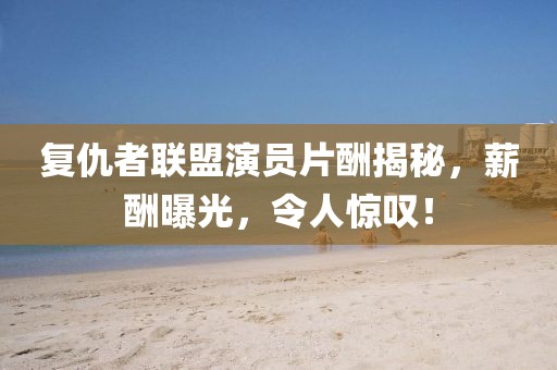 复仇者联盟演员片酬揭秘，薪酬曝光，令人惊叹！