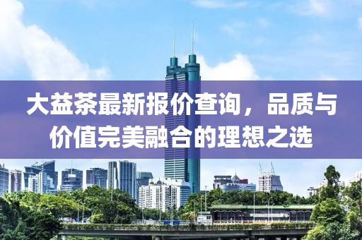 大益茶最新报价查询，品质与价值完美融合的理想之选