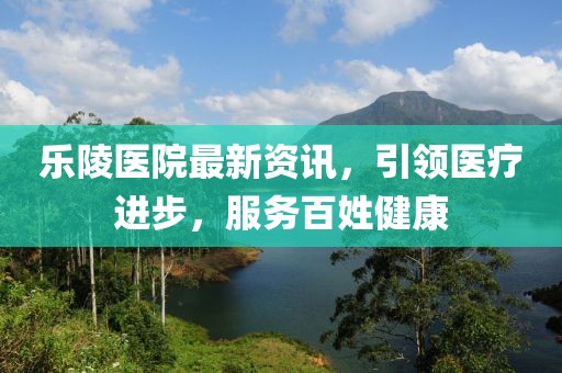 乐陵医院最新资讯，引领医疗进步，服务百姓健康