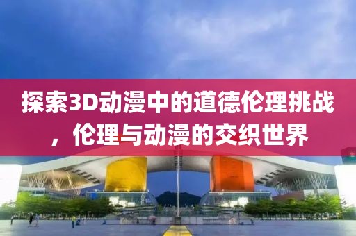 探索3D动漫中的道德伦理挑战，伦理与动漫的交织世界