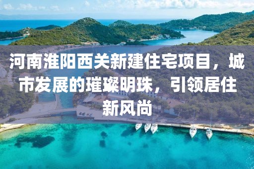 河南淮阳西关新建住宅项目，城市发展的璀璨明珠，引领居住新风尚