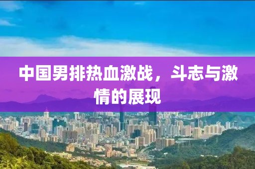 中国男排热血激战，斗志与激情的展现