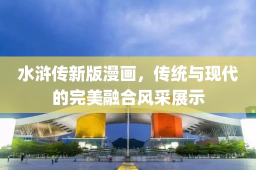 水浒传新版漫画，传统与现代的完美融合风采展示