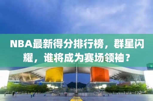NBA最新得分排行榜，群星闪耀，谁将成为赛场领袖？