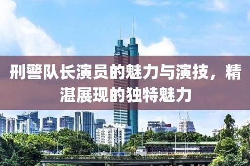 刑警队长演员的魅力与演技，精湛展现的独特魅力