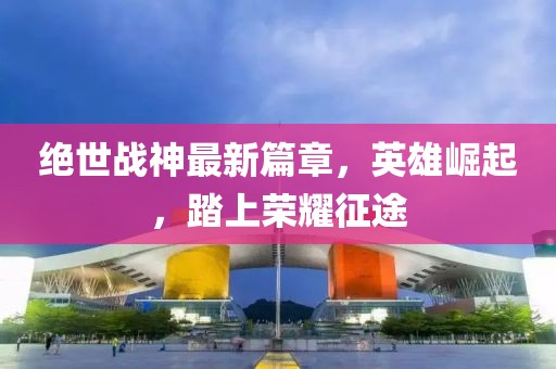 绝世战神最新篇章，英雄崛起，踏上荣耀征途