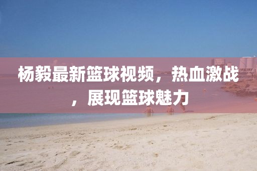 杨毅最新篮球视频，热血激战，展现篮球魅力
