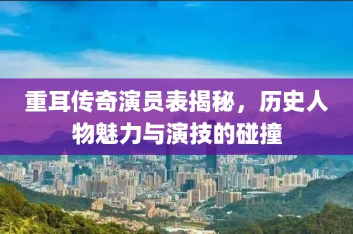 重耳传奇演员表揭秘，历史人物魅力与演技的碰撞
