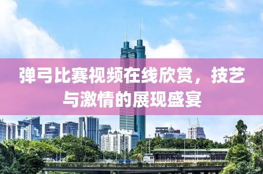弹弓比赛视频在线欣赏，技艺与激情的展现盛宴