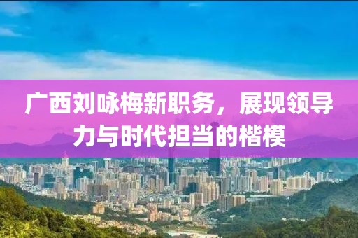 广西刘咏梅新职务，展现领导力与时代担当的楷模
