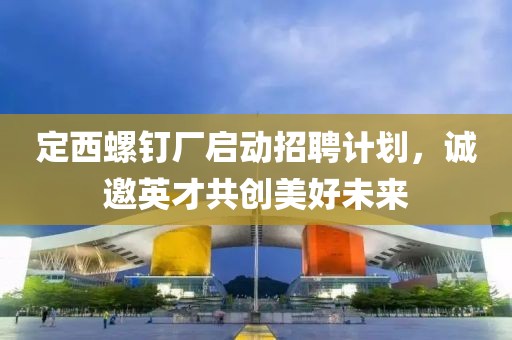 定西螺钉厂启动招聘计划，诚邀英才共创美好未来