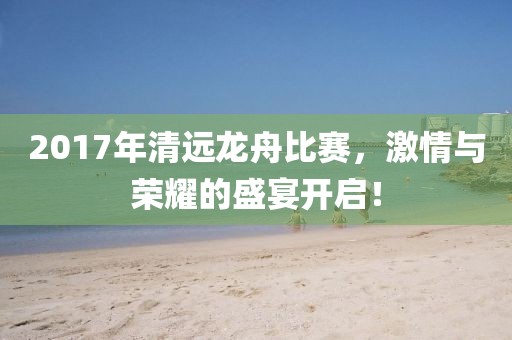2017年清远龙舟比赛，激情与荣耀的盛宴开启！
